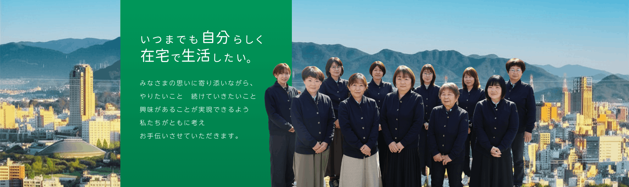 いつまでも自分らしく在宅で生活したい。みなさまの思いに寄り添いながら、やりたいこと 続けていきたいこと 興味があることが実現できるよう 私たちがともに考え お手伝いさせていただきます。